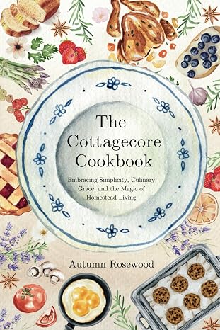 The Cottagecore Cookbook: Embracing Simplicity, Culinary Grace, and the Magic of Homestead Living