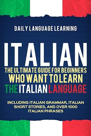 Italian: The Ultimate Guide for Beginners Who Want to Learn the Italian Language, Including Italian Grammar, Italian Short Stories, and Over 1000 Italian Phrases
